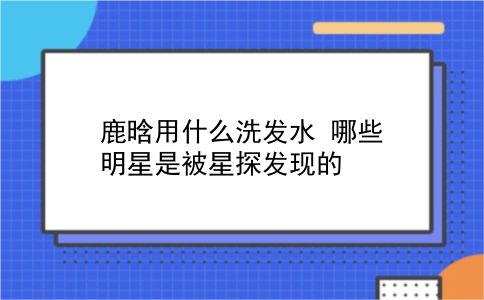 鹿晗用什么洗发水 哪些明星是被星探发现的？插图