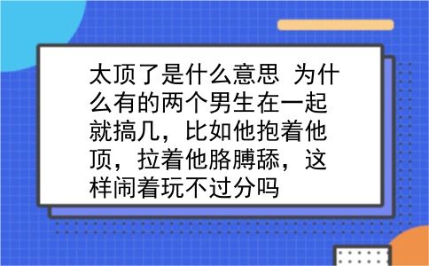 太顶了是什么意思 为什么有的两个男生在一起就搞几，比如他抱着他顶，拉着他胳膊舔，这样闹着玩不过分吗？插图