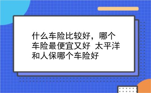 什么车险比较好，哪个车险最便宜又好？太平洋和人保哪个车险好？插图