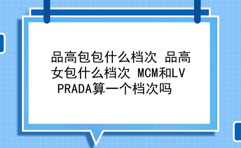 品高包包什么档次 品高女包什么档次？MCM和LV PRADA算一个档次吗？插图