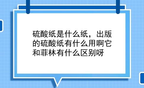 硫酸纸是什么纸，出版的硫酸纸有什么用啊它和菲林有什么区别呀？插图