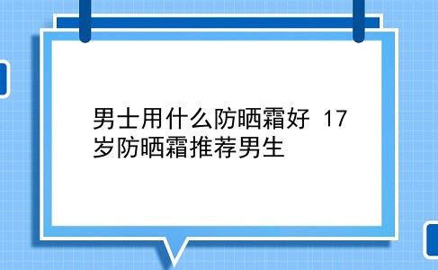 男士用什么防晒霜好 17岁防晒霜推荐男生？插图