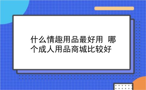 什么情趣用品较好用 哪个*人用品商城比较好？插图