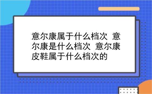 意尔康属于什么档次 意尔康是什么档次？意尔康皮鞋属于什么档次的？插图