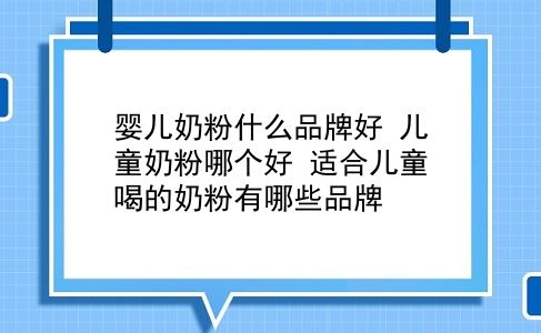 婴儿奶粉什么品牌好 儿童奶粉哪个好？适合儿童喝的奶粉有哪些品牌？插图