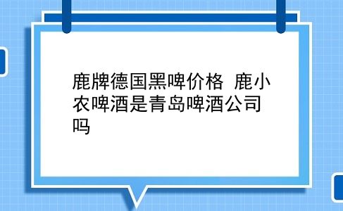 鹿牌德国黑啤价格 鹿小农啤酒是青岛啤酒公司吗？