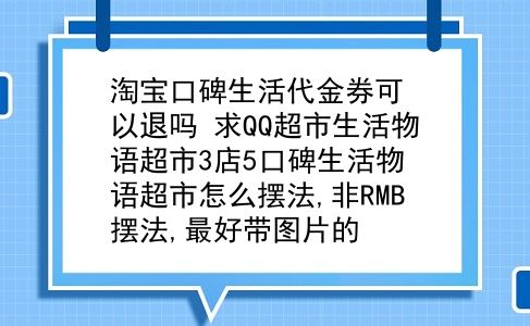 淘宝口碑生活代金券可以退吗？求QQ超市生活物语超市3店5口碑生活物语超市怎么摆法,非RMB摆法,较好带图片的？插图