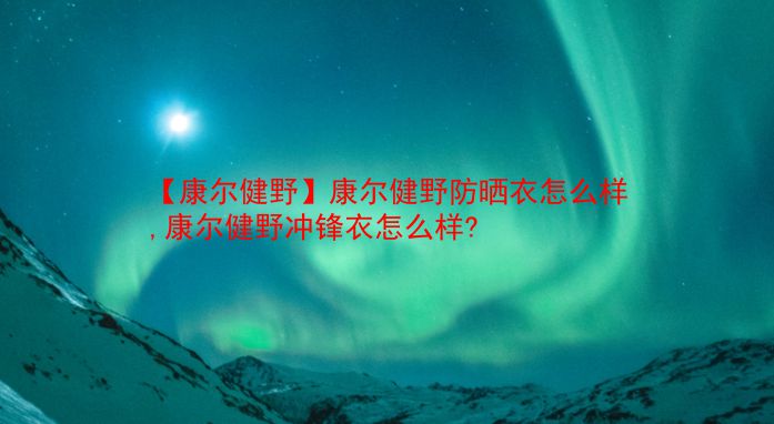 【康尔健野】康尔健野防晒衣怎么样,康尔健野冲锋衣怎么样?  第1张