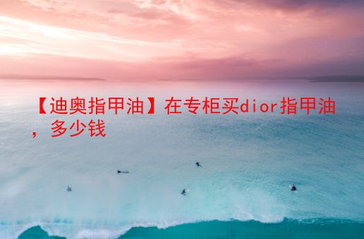 【迪奥指甲油】在专柜买dior指甲油，多少钱  第1张