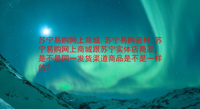 苏宁易购网上商城,苏宁易购资料,苏宁易购网上商城跟苏宁实体店商品，是不是同一发货渠道商品是不是一样的?  第1张