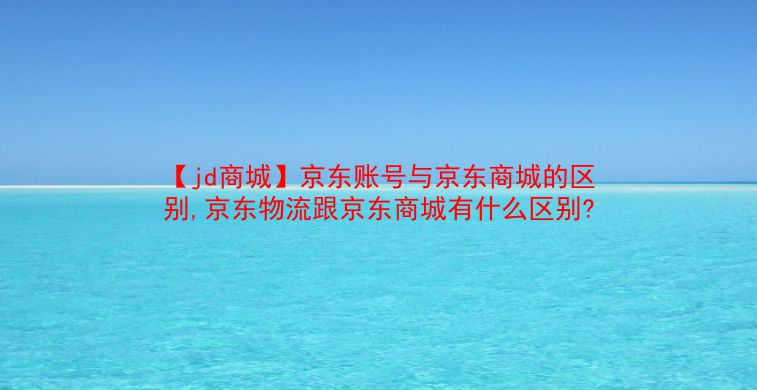 【jd商城】京东账号与京东商城的区别,京东物流跟京东商城有什么区别?  第1张