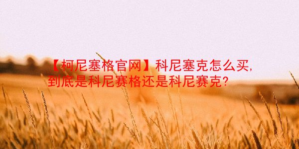 【柯尼塞格官网】科尼塞克怎么买,到底是科尼赛格还是科尼赛克?  第1张