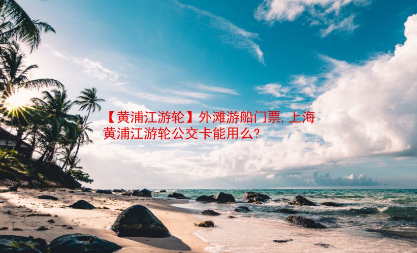 【黄浦江游轮】外滩游船门票,上海黄浦江游轮公交卡能用么?  第1张